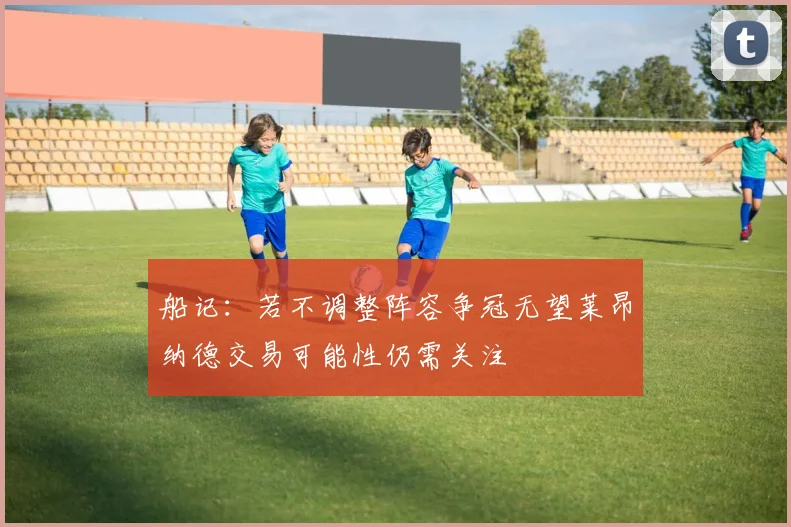 船记：若不调整阵容争冠无望莱昂纳德交易可能性仍需关注