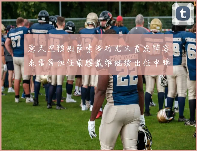 意天空预测萨索洛对尤文首发阵容米雷蒂担任前腰戴维继续出任中锋