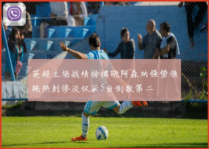 英超主场战绩榜揭晓阿森纳强势领跑热刺惨淡仅获5分倒数第二