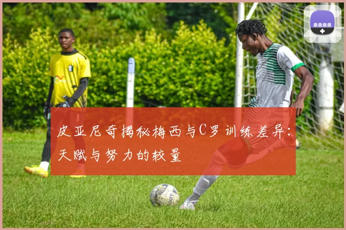 皮亚尼奇揭秘梅西与C罗训练差异：天赋与努力的较量
