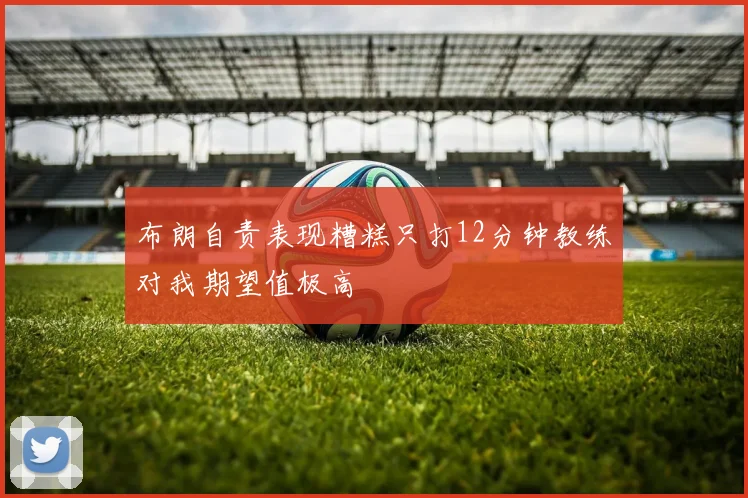 布朗自责表现糟糕只打12分钟教练对我期望值极高