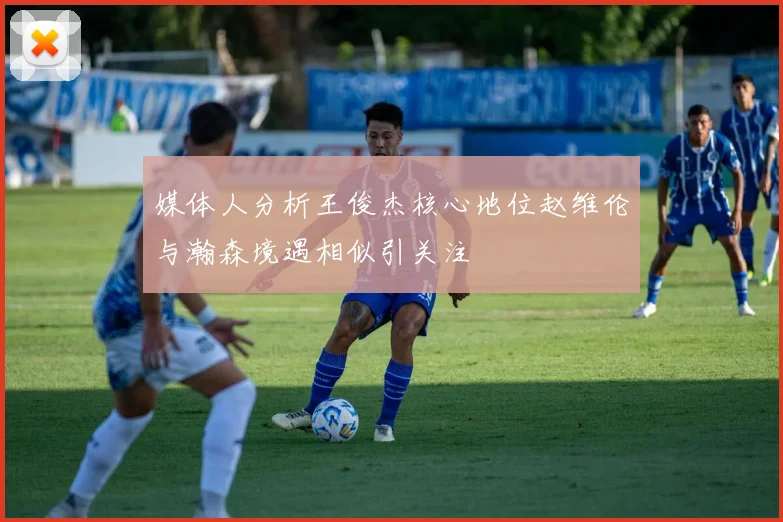 媒体人分析王俊杰核心地位赵维伦与瀚森境遇相似引关注