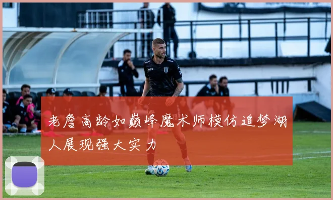 老詹高龄如巅峰魔术师模仿追梦湖人展现强大实力