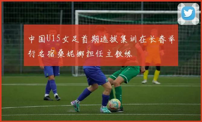 中国U15女足首期选拔集训在长春举行名宿桑妮娜担任主教练