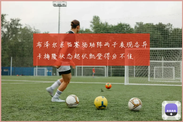布泽尔亲临赛场助阵两子表现各异卡梅隆状态起伏凯登得分不佳