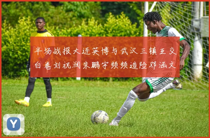 半场战报大连英博与武汉三镇互交白卷刘祝润朱鹏宇频频造险邓涵文因伤退场