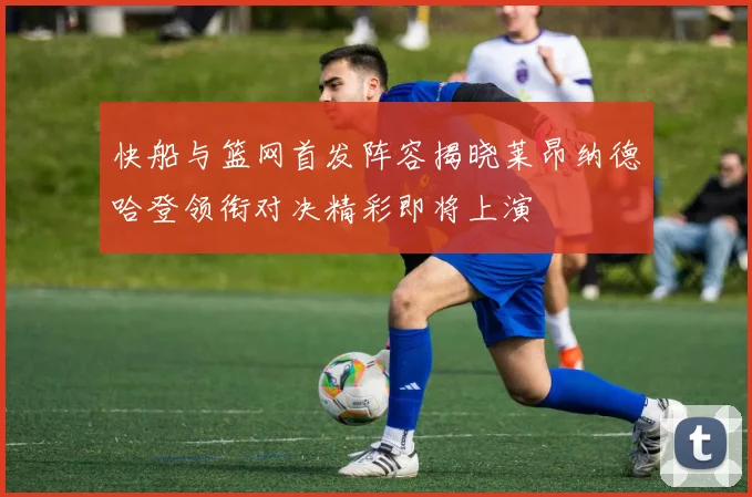 快船与篮网首发阵容揭晓莱昂纳德哈登领衔对决精彩即将上演