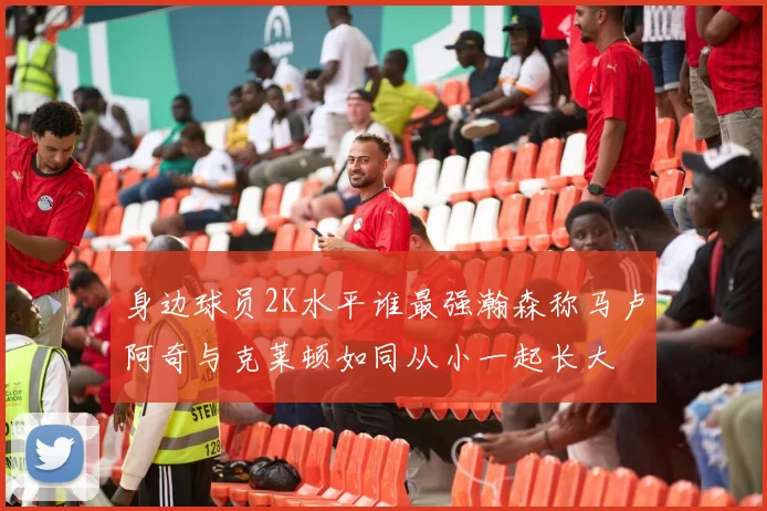 身边球员2K水平谁最强瀚森称马卢阿奇与克莱顿如同从小一起长大