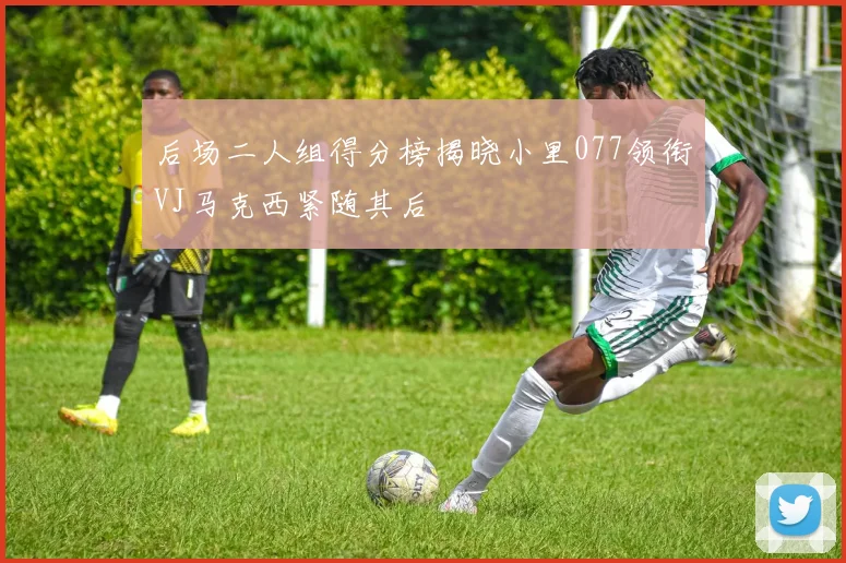 后场二人组得分榜揭晓小里077领衔VJ马克西紧随其后