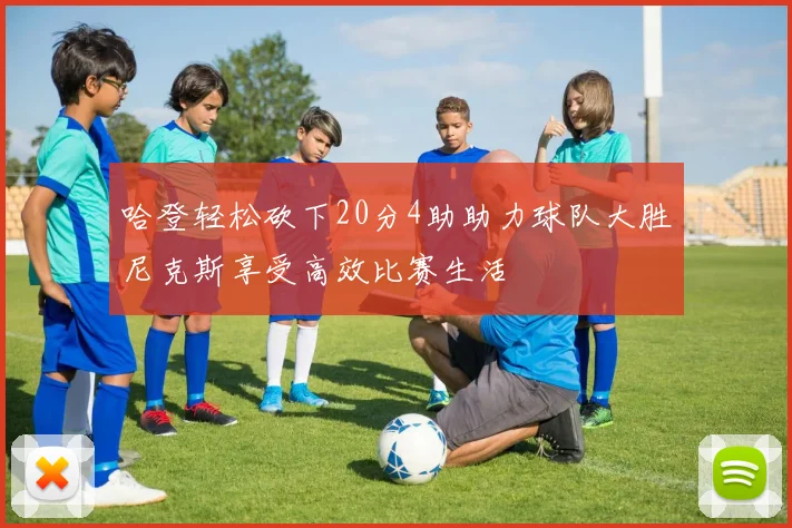 哈登轻松砍下20分4助助力球队大胜尼克斯享受高效比赛生活