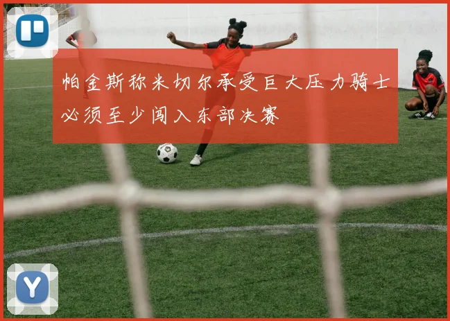 帕金斯称米切尔承受巨大压力骑士必须至少闯入东部决赛