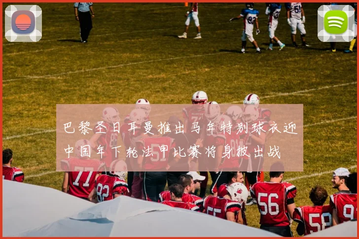 巴黎圣日耳曼推出马年特别球衣迎中国年下轮法甲比赛将身披出战
