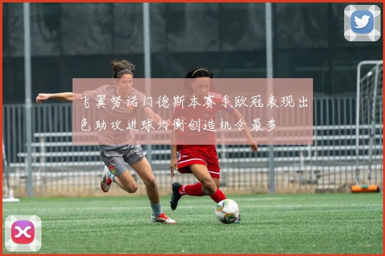 飞翼努诺门德斯本赛季欧冠表现出色助攻进球均衡创造机会最多