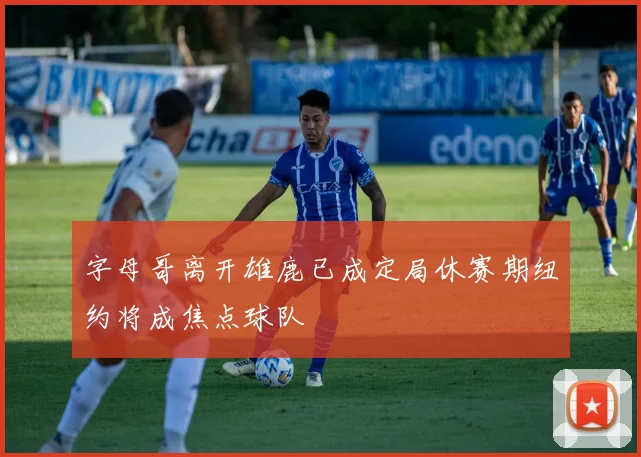字母哥离开雄鹿已成定局休赛期纽约将成焦点球队