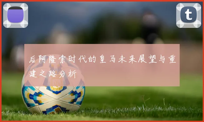 后阿隆索时代的皇马未来展望与重建之路分析