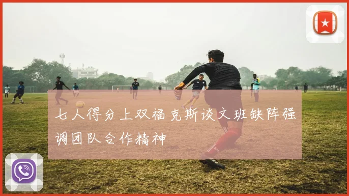 七人得分上双福克斯谈文班缺阵强调团队合作精神