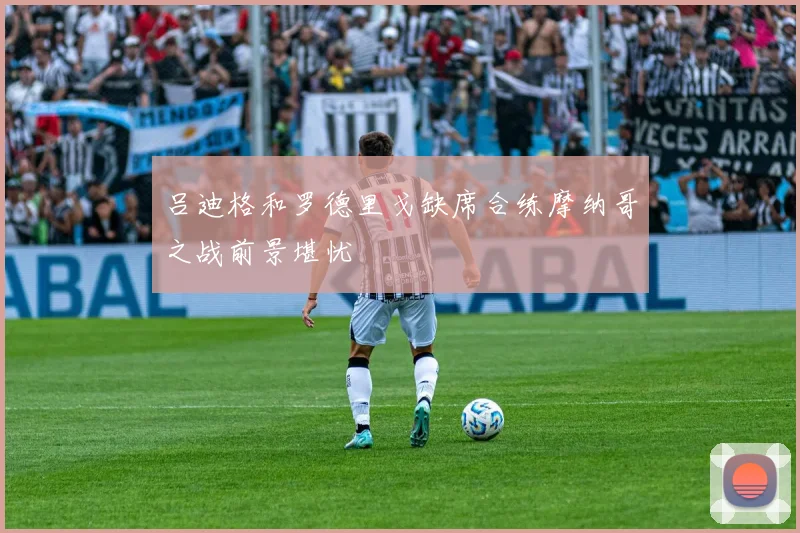 吕迪格和罗德里戈缺席合练摩纳哥之战前景堪忧