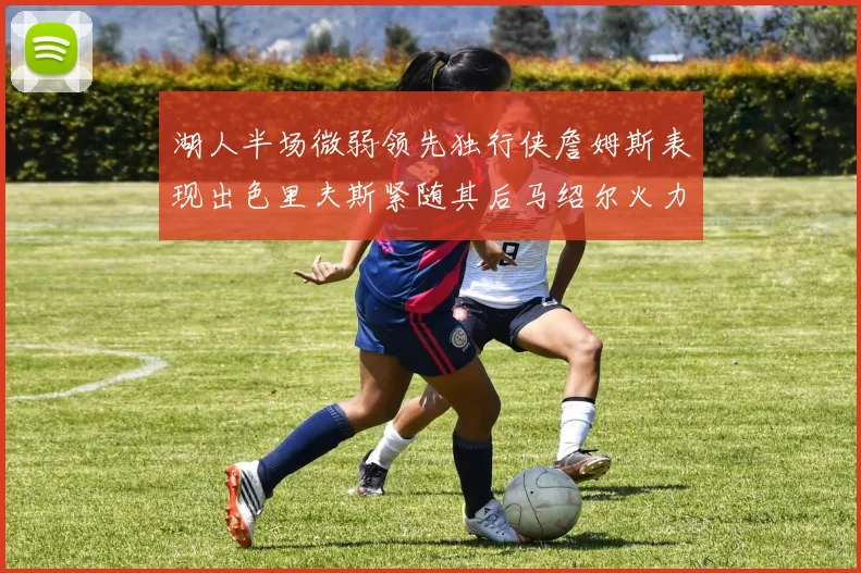 湖人半场微弱领先独行侠詹姆斯表现出色里夫斯紧随其后马绍尔火力全开