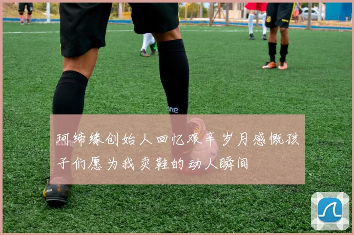 珂缔缘创始人回忆艰辛岁月感慨孩子们愿为我卖鞋的动人瞬间