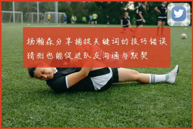 杨瀚森分享捕捉关键词的技巧错误猜测也能促进队友沟通与默契