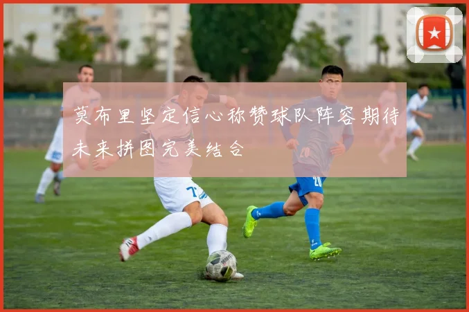 莫布里坚定信心称赞球队阵容期待未来拼图完美结合