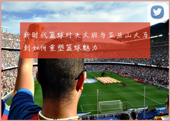 新时代篮球对决文班与亚历山大马刺如何重塑篮球魅力