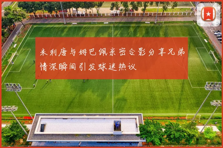 米利唐与姆巴佩亲密合影分享兄弟情深瞬间引发球迷热议