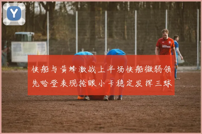 快船与黄蜂激战上半场快船微弱领先哈登表现抢眼小卡稳定发挥三球状态起伏