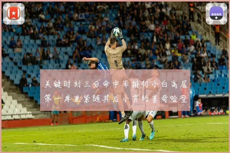 关键时刻三分命中率排行小白高居第一库里紧随其后小贾约基奇哈登表现不俗