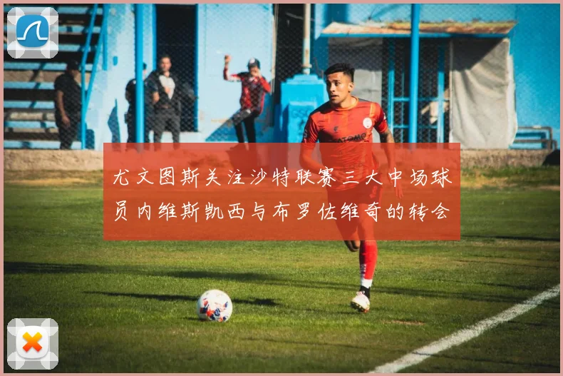 尤文图斯关注沙特联赛三大中场球员内维斯凯西与布罗佐维奇的转会动态