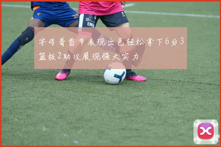 字母哥首节表现出色轻松拿下6分3篮板2助攻展现强大实力
