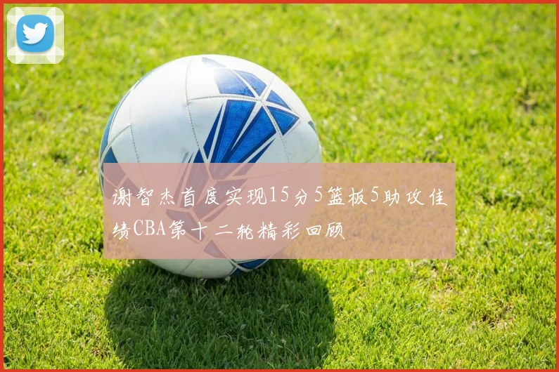 谢智杰首度实现15分5篮板5助攻佳绩CBA第十二轮精彩回顾