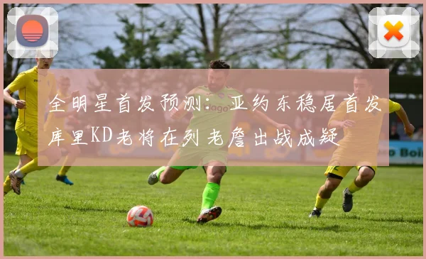 全明星首发预测：亚约东稳居首发库里KD老将在列老詹出战成疑