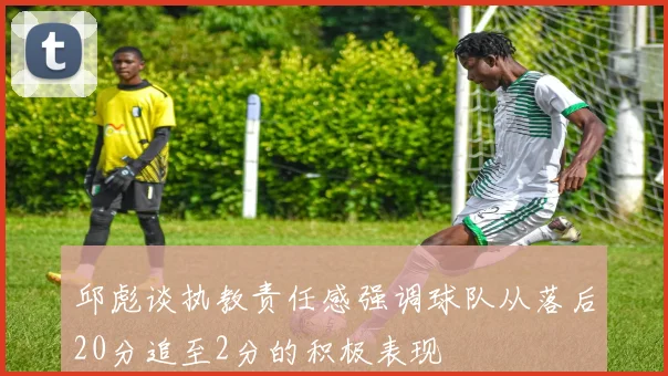邱彪谈执教责任感强调球队从落后20分追至2分的积极表现
