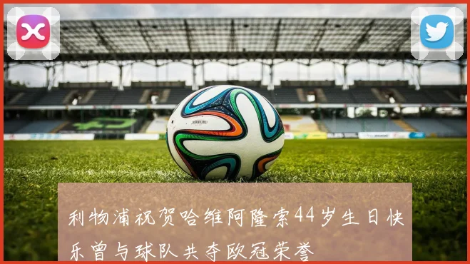 利物浦祝贺哈维阿隆索44岁生日快乐曾与球队共夺欧冠荣誉