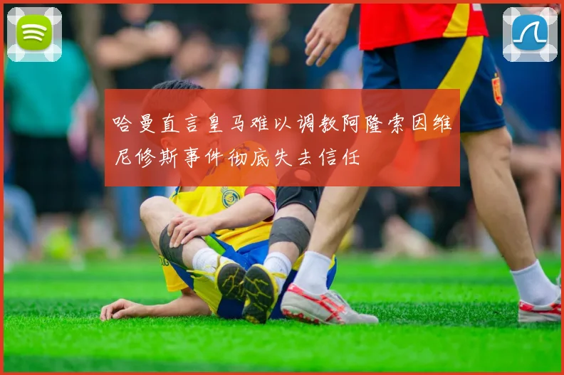 哈曼直言皇马难以调教阿隆索因维尼修斯事件彻底失去信任