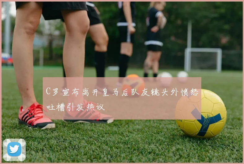 C罗宣布离开皇马后队友镜头外愤怒吐槽引发热议