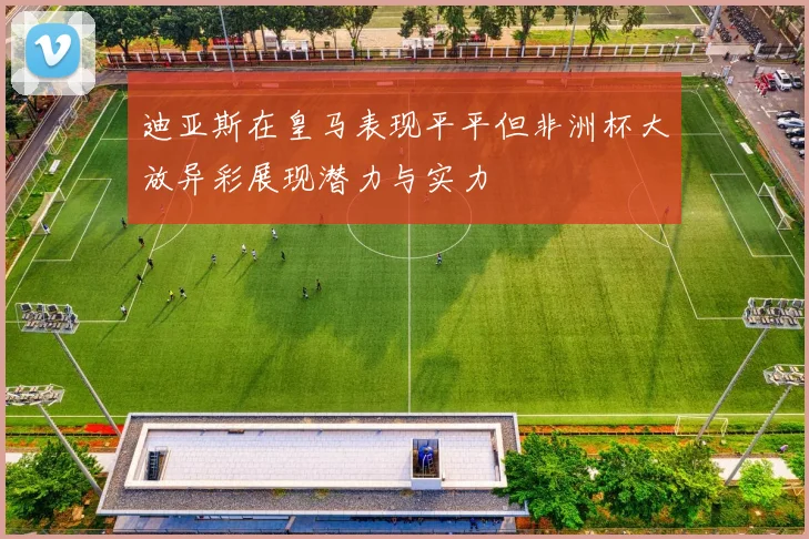 迪亚斯在皇马表现平平但非洲杯大放异彩展现潜力与实力