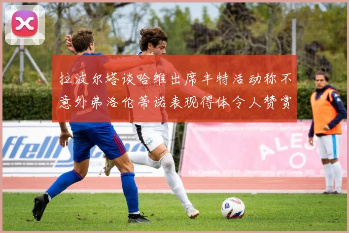 拉波尔塔谈哈维出席丰特活动称不意外弗洛伦蒂诺表现得体令人赞赏